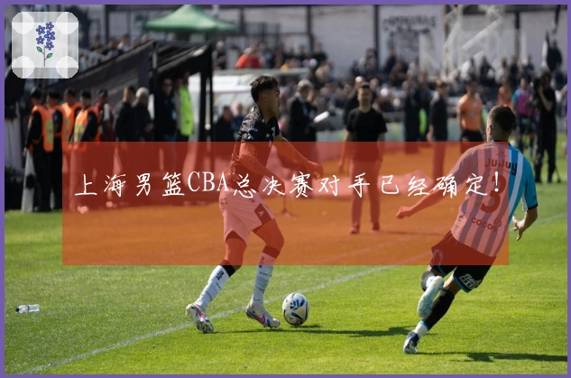上海男篮CBA总决赛对手已经确定！
