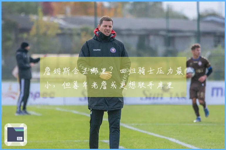 詹姆斯会去哪里？回归骑士压力最小，但暮年老詹或更想联手库里